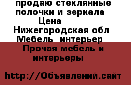 продаю стеклянные полочки и зеркала › Цена ­ 200 - Нижегородская обл. Мебель, интерьер » Прочая мебель и интерьеры   